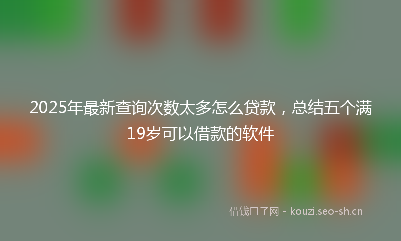 2025年最新查询次数太多怎么贷款，总结五个满19岁可以借款的软件