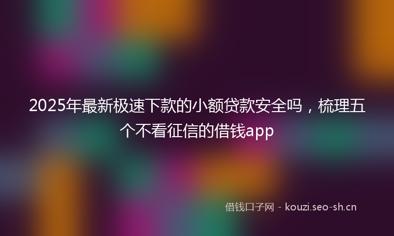 2025年最新极速下款的小额贷款安全吗，梳理五个不看征信的借钱app