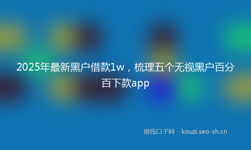 2025年最新黑户借款1w，梳理五个无视黑户百分百下款app