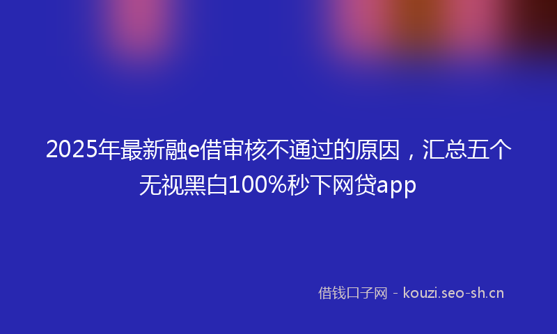2025年最新融e借审核不通过的原因，汇总五个无视黑白100%秒下网贷app