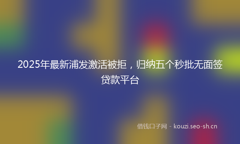 2025年最新浦发激活被拒，归纳五个秒批无面签贷款平台