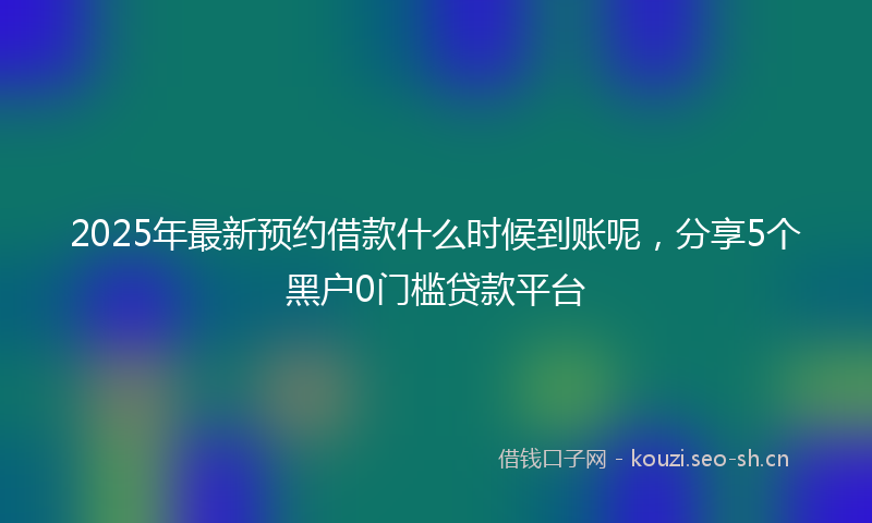 2025年最新预约借款什么时候到账呢，分享5个黑户0门槛贷款平台