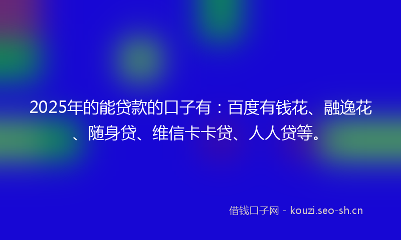 2025年的能贷款的口子有：百度有钱花、融逸花、随身贷、维信卡卡贷、人人贷等。