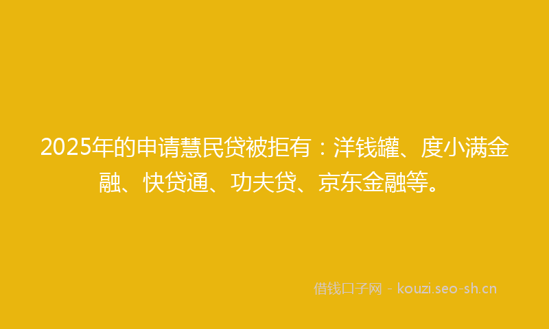 2025年的申请慧民贷被拒有：洋钱罐、度小满金融、快贷通、功夫贷、京东金融等。