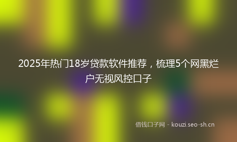 2025年热门18岁贷款软件推荐，梳理5个网黑烂户无视风控口子