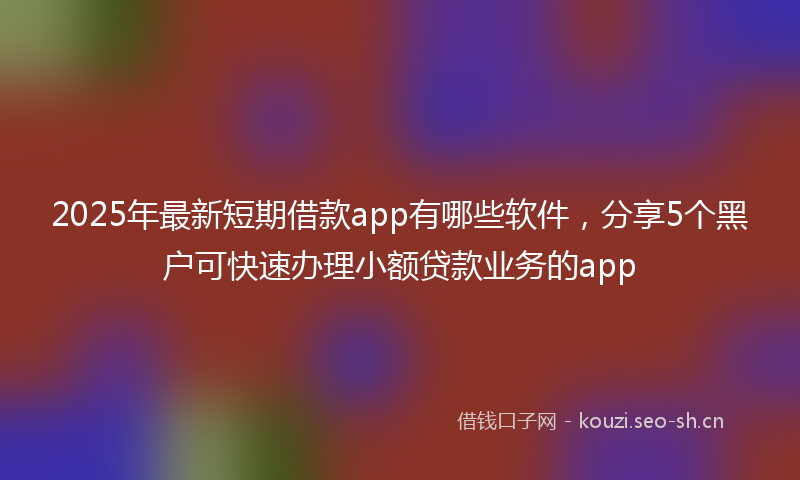 2025年最新短期借款app有哪些软件，分享5个黑户可快速办理小额贷款业务的app