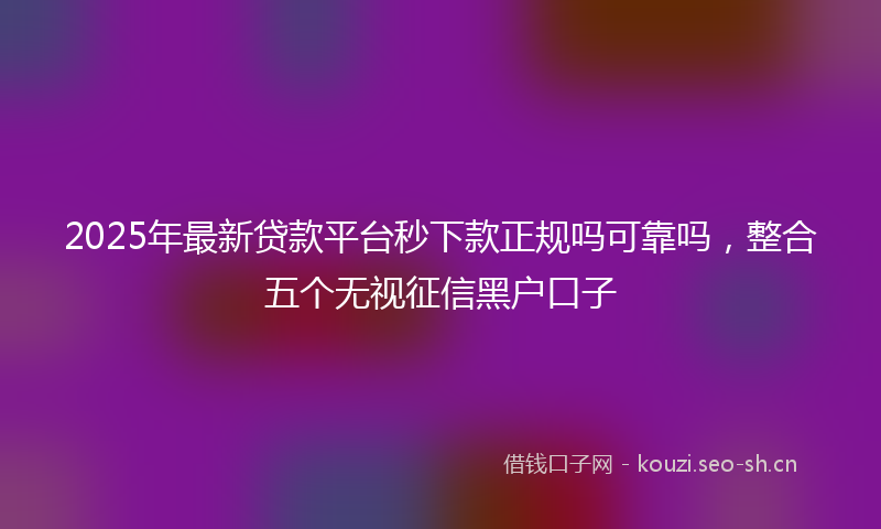 2025年最新贷款平台秒下款正规吗可靠吗，整合五个无视征信黑户口子