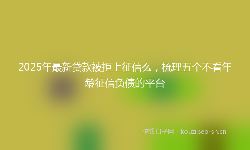 2025年最新贷款被拒上征信么，梳理五个不看年龄征信负债的平台