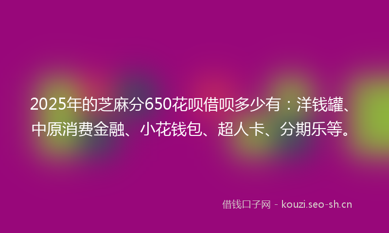 2025年的芝麻分650花呗借呗多少有：洋钱罐、中原消费金融、小花钱包、超人卡、分期乐等。