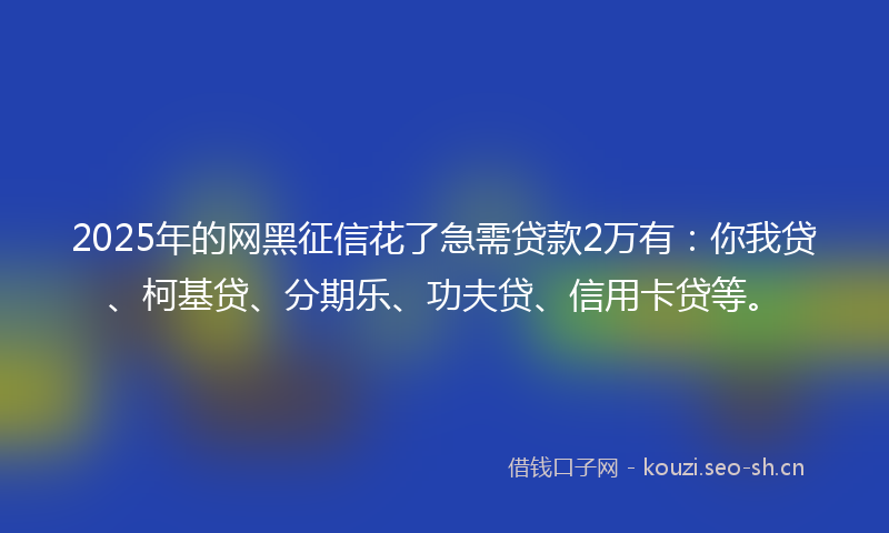 2025年的网黑征信花了急需贷款2万有：你我贷、柯基贷、分期乐、功夫贷、信用卡贷等。