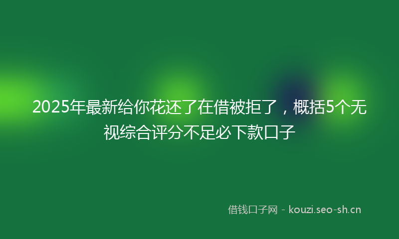 2025年最新给你花还了在借被拒了，概括5个无视综合评分不足必下款口子