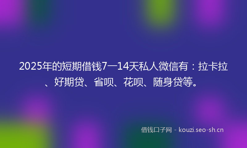 2025年的短期借钱7一14天私人微信有：拉卡拉、好期贷、省呗、花呗、随身贷等。