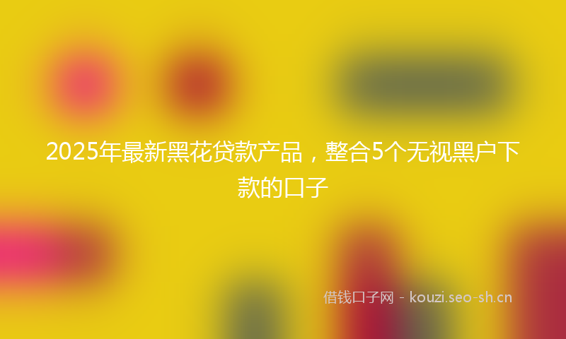2025年最新黑花贷款产品，整合5个无视黑户下款的口子