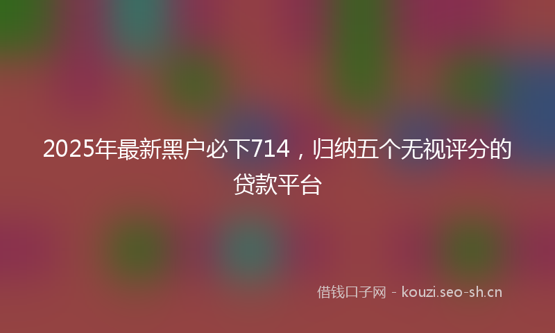 2025年最新黑户必下714，归纳五个无视评分的贷款平台