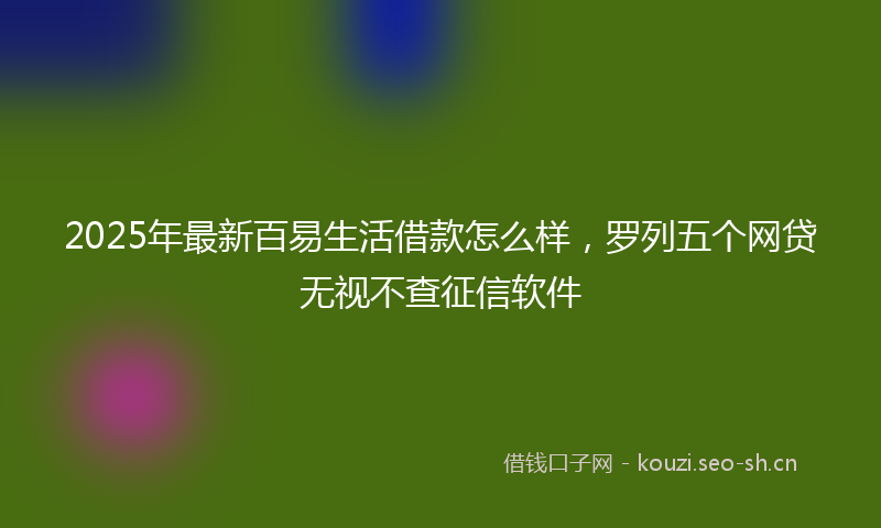 2025年最新百易生活借款怎么样，罗列五个网贷无视不查征信软件