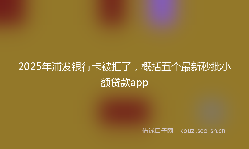 2025年浦发银行卡被拒了，概括五个最新秒批小额贷款app