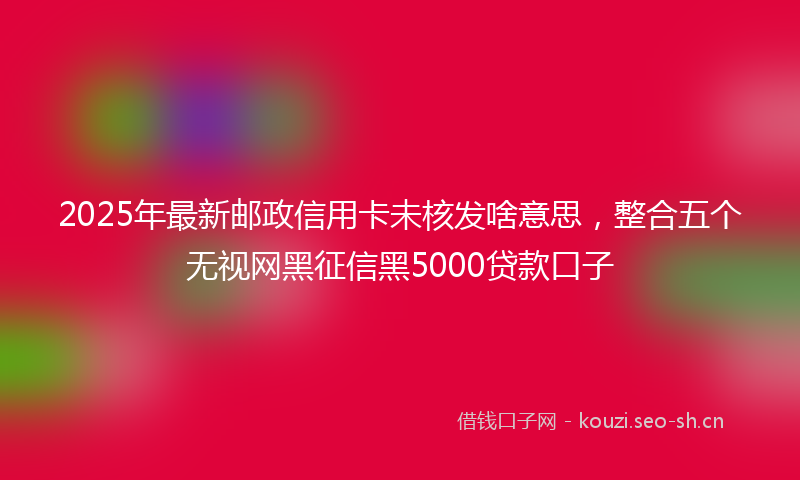 2025年最新邮政信用卡未核发啥意思，整合五个无视网黑征信黑5000贷款口子