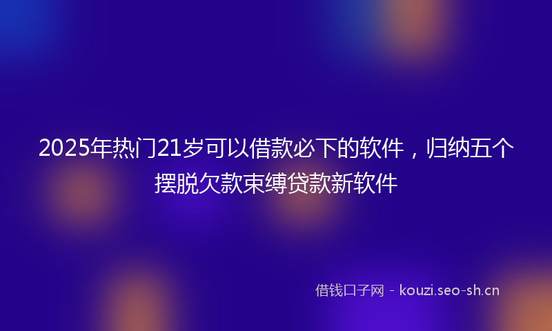2025年热门21岁可以借款必下的软件，归纳五个摆脱欠款束缚贷款新软件