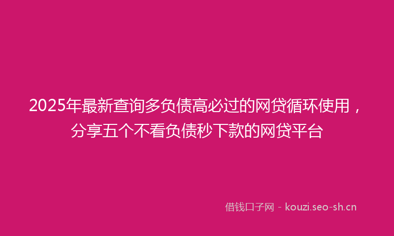 2025年最新查询多负债高必过的网贷循环使用，分享五个不看负债秒下款的网贷平台