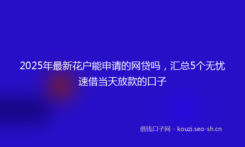 2025年最新花户能申请的网贷吗，汇总5个无忧速借当天放款的口子