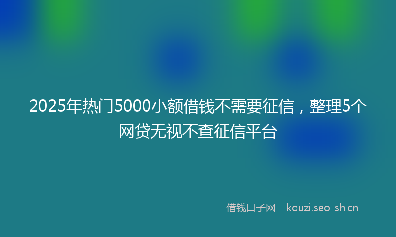 2025年热门5000小额借钱不需要征信，整理5个网贷无视不查征信平台