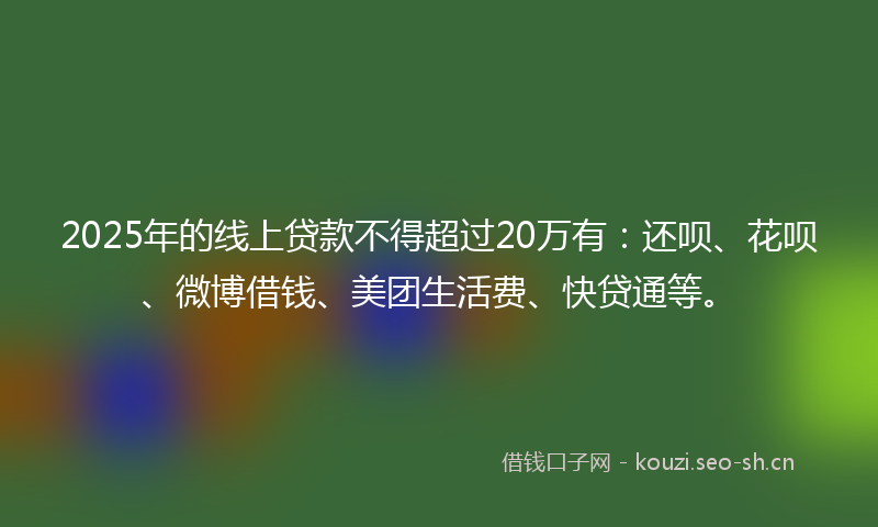 2025年的线上贷款不得超过20万有：还呗、花呗、微博借钱、美团生活费、快贷通等。