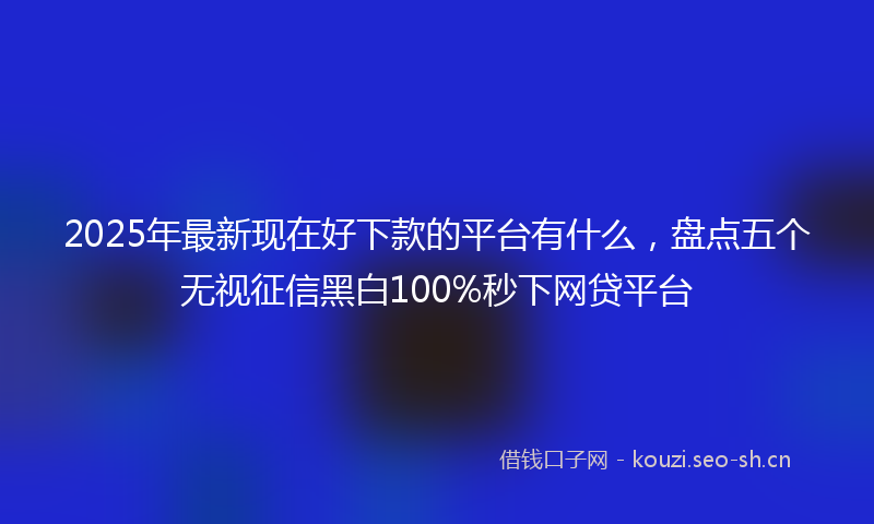 2025年最新现在好下款的平台有什么，盘点五个无视征信黑白100%秒下网贷平台