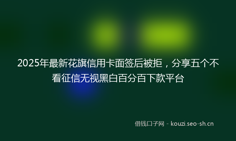 2025年最新花旗信用卡面签后被拒，分享五个不看征信无视黑白百分百下款平台