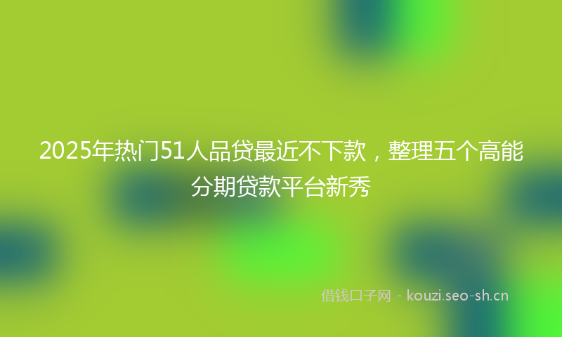 2025年热门51人品贷最近不下款，整理五个高能分期贷款平台新秀