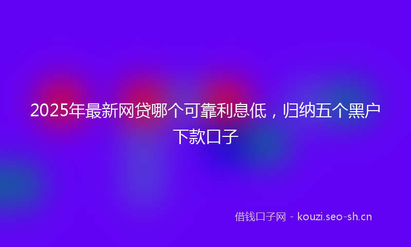 2025年最新网贷哪个可靠利息低，归纳五个黑户下款口子
