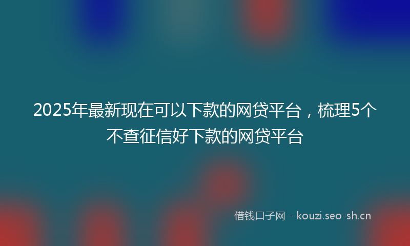 2025年最新现在可以下款的网贷平台，梳理5个不查征信好下款的网贷平台