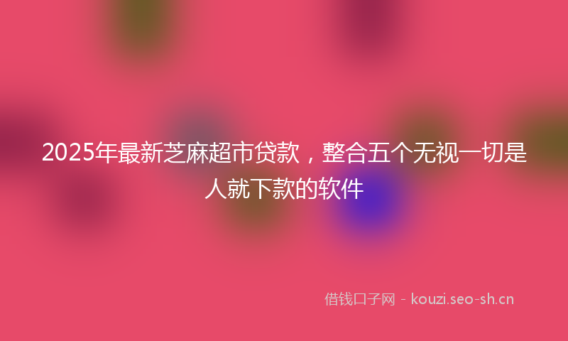 2025年最新芝麻超市贷款，整合五个无视一切是人就下款的软件