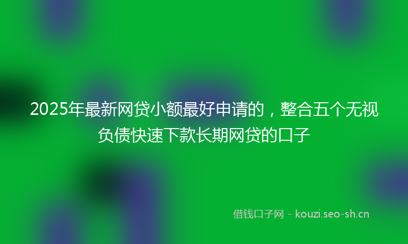 2025年最新网贷小额最好申请的，整合五个无视负债快速下款长期网贷的口子