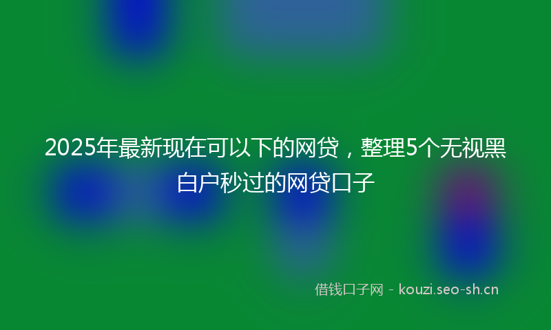 2025年最新现在可以下的网贷，整理5个无视黑白户秒过的网贷口子