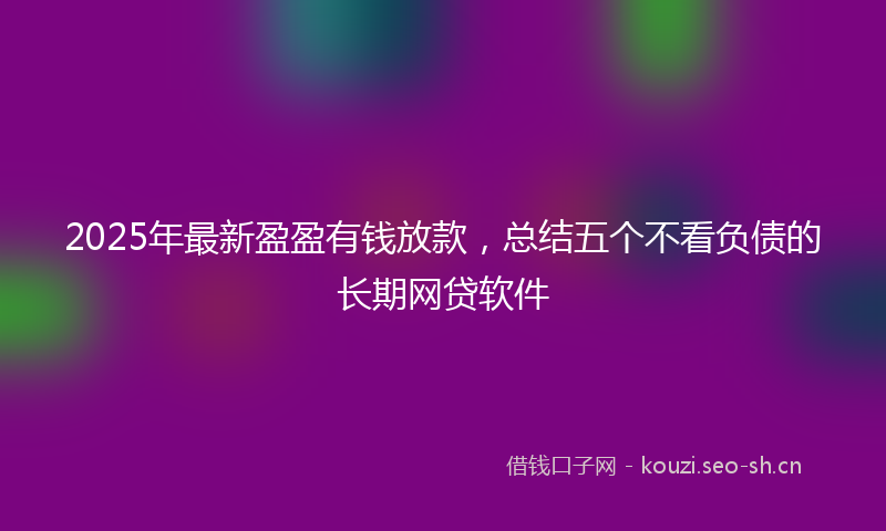 2025年最新盈盈有钱放款，总结五个不看负债的长期网贷软件