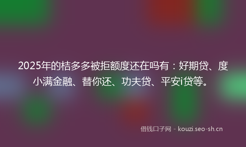 2025年的桔多多被拒额度还在吗有：好期贷、度小满金融、替你还、功夫贷、平安i贷等。