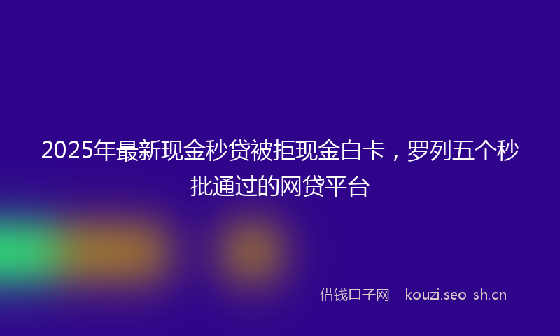 2025年最新现金秒贷被拒现金白卡，罗列五个秒批通过的网贷平台