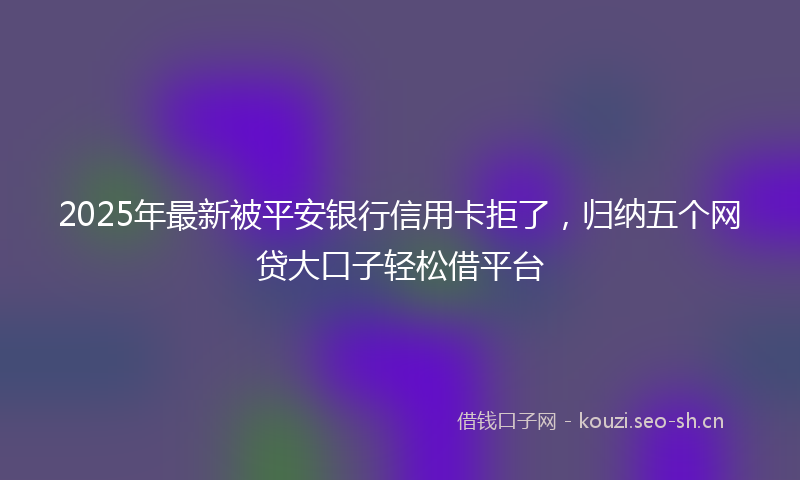 2025年最新被平安银行信用卡拒了，归纳五个网贷大口子轻松借平台