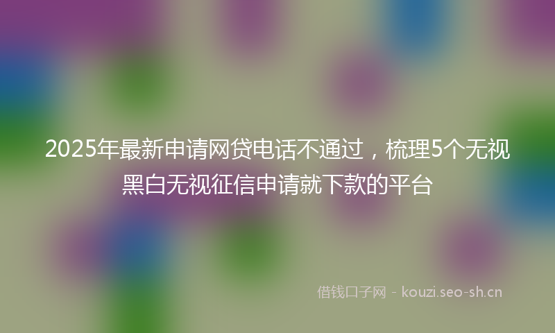 2025年最新申请网贷电话不通过，梳理5个无视黑白无视征信申请就下款的平台