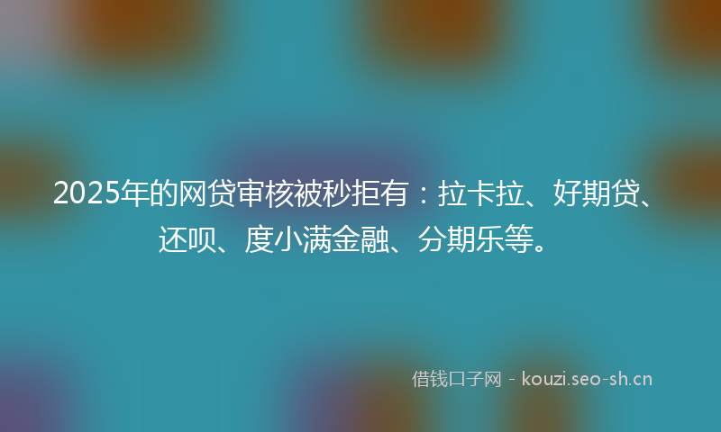 2025年的网贷审核被秒拒有：拉卡拉、好期贷、还呗、度小满金融、分期乐等。