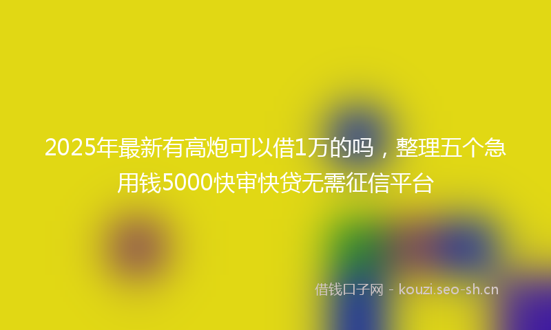 2025年最新有高炮可以借1万的吗，整理五个急用钱5000快审快贷无需征信平台
