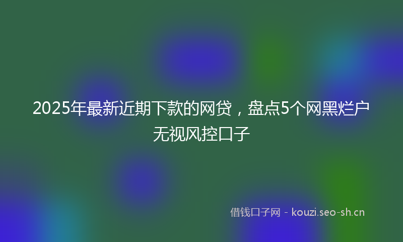 2025年最新近期下款的网贷，盘点5个网黑烂户无视风控口子