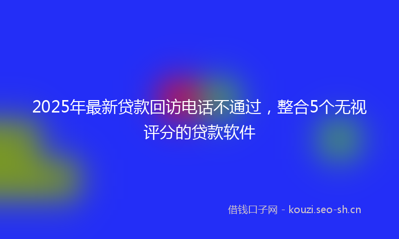 2025年最新贷款回访电话不通过，整合5个无视评分的贷款软件
