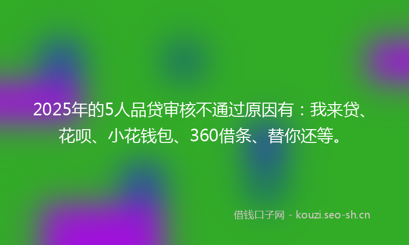 2025年的5人品贷审核不通过原因有：我来贷、花呗、小花钱包、360借条、替你还等。
