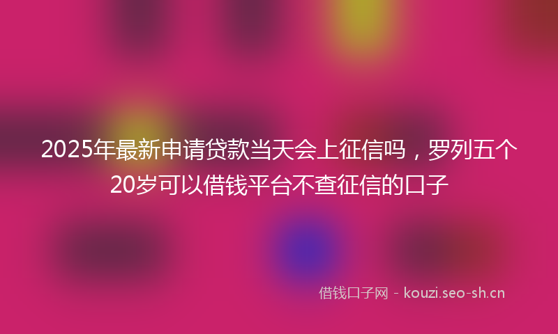 2025年最新申请贷款当天会上征信吗，罗列五个20岁可以借钱平台不查征信的口子