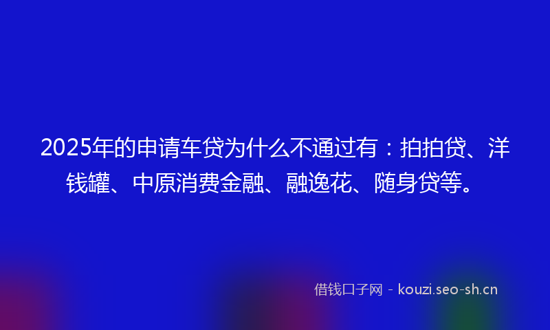 2025年的申请车贷为什么不通过有：拍拍贷、洋钱罐、中原消费金融、融逸花、随身贷等。