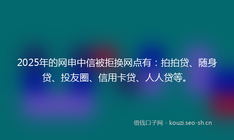 2025年的网申中信被拒换网点有：拍拍贷、随身贷、投友圈、信用卡贷、人人贷等。
