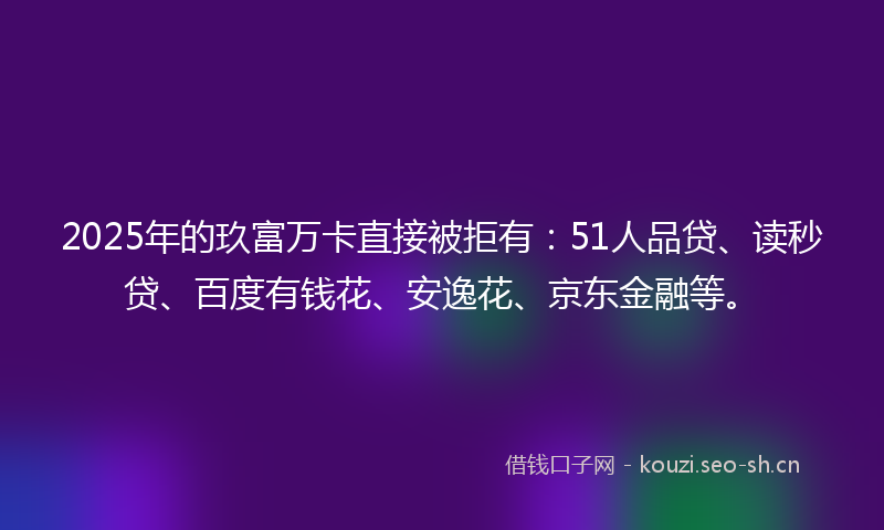 2025年的玖富万卡直接被拒有：51人品贷、读秒贷、百度有钱花、安逸花、京东金融等。