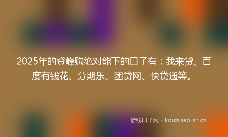 2025年的登峰购绝对能下的口子有：我来贷、百度有钱花、分期乐、团贷网、快贷通等。