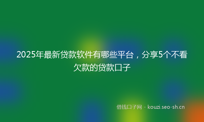 2025年最新贷款软件有哪些平台，分享5个不看欠款的贷款口子